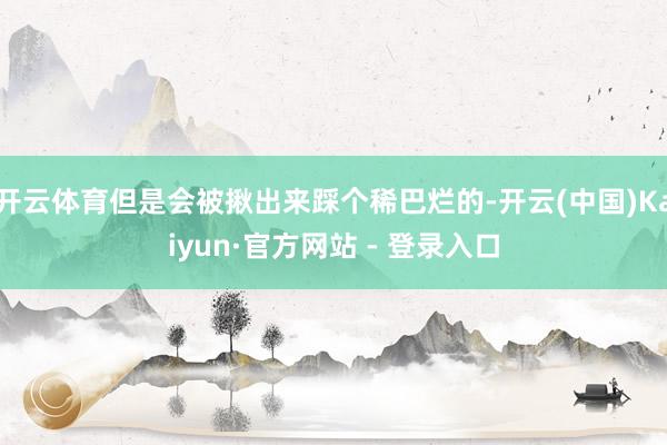 开云体育但是会被揪出来踩个稀巴烂的-开云(中国)Kaiyun·官方网站 - 登录入口