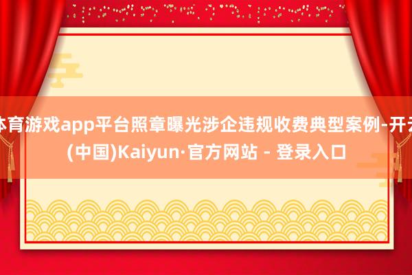 体育游戏app平台照章曝光涉企违规收费典型案例-开云(中国)Kaiyun·官方网站 - 登录入口