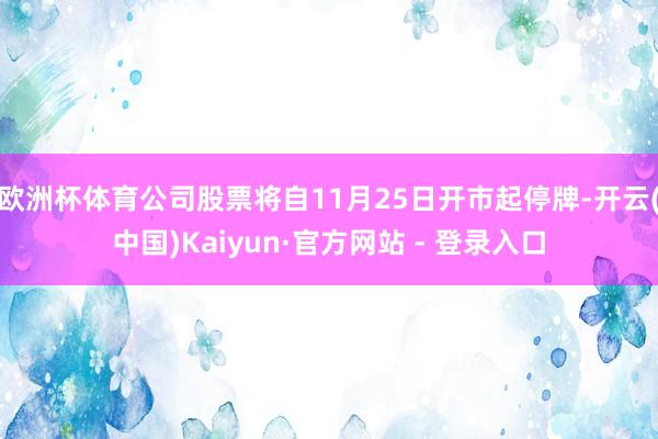 欧洲杯体育公司股票将自11月25日开市起停牌-开云(中国)Kaiyun·官方网站 - 登录入口