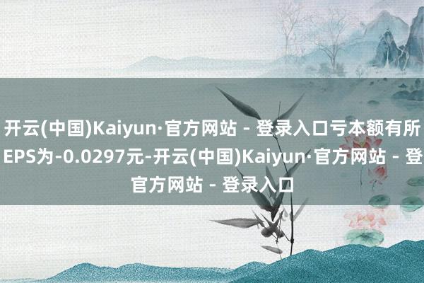 开云(中国)Kaiyun·官方网站 - 登录入口亏本额有所减少；EPS为-0.0297元-开云(中国)Kaiyun·官方网站 - 登录入口