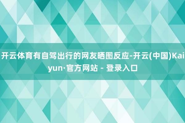 开云体育有自驾出行的网友晒图反应-开云(中国)Kaiyun·官方网站 - 登录入口