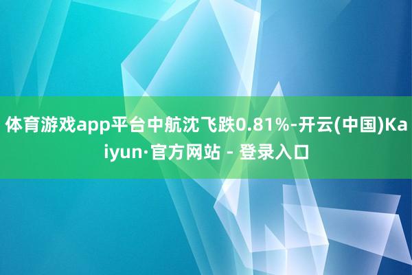 体育游戏app平台中航沈飞跌0.81%-开云(中国)Kaiyun·官方网站 - 登录入口