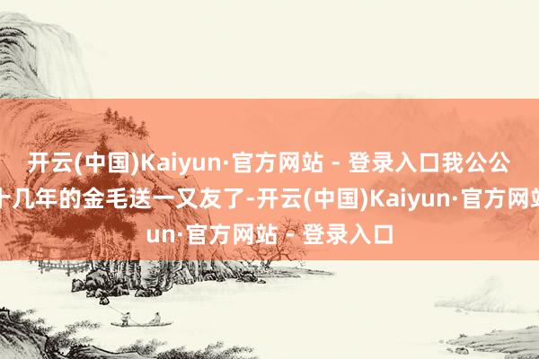 开云(中国)Kaiyun·官方网站 - 登录入口我公公奏凯把养了十几年的金毛送一又友了-开云(中国)Kaiyun·官方网站 - 登录入口