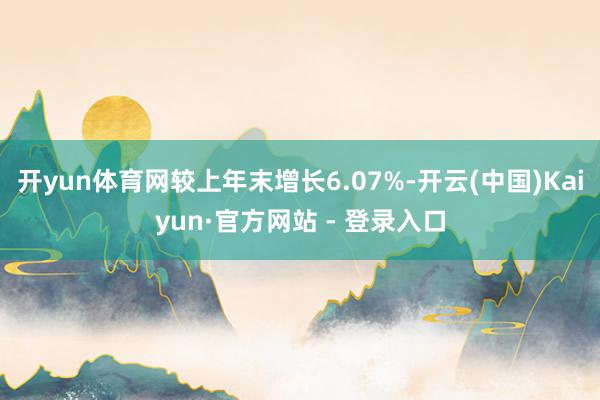 开yun体育网较上年末增长6.07%-开云(中国)Kaiyun·官方网站 - 登录入口