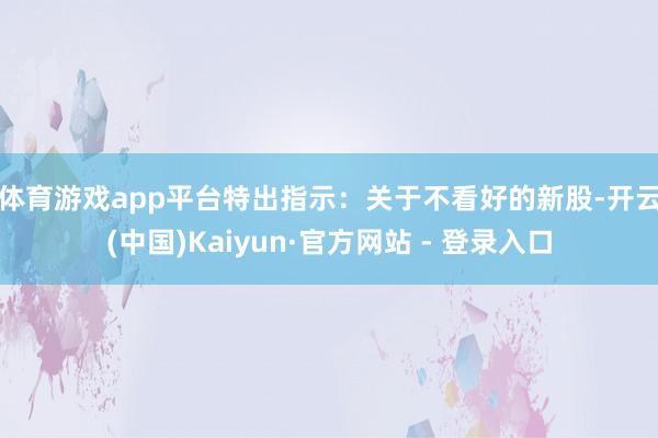 体育游戏app平台　　特出指示：关于不看好的新股-开云(中国)Kaiyun·官方网站 - 登录入口