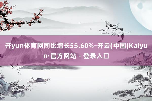 开yun体育网同比增长55.60%-开云(中国)Kaiyun·官方网站 - 登录入口