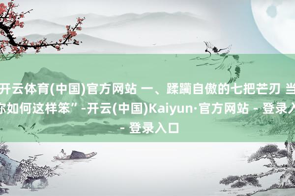 开云体育(中国)官方网站 一、蹂躏自傲的七把芒刃 当“你如何这样笨”-开云(中国)Kaiyun·官方网站 - 登录入口