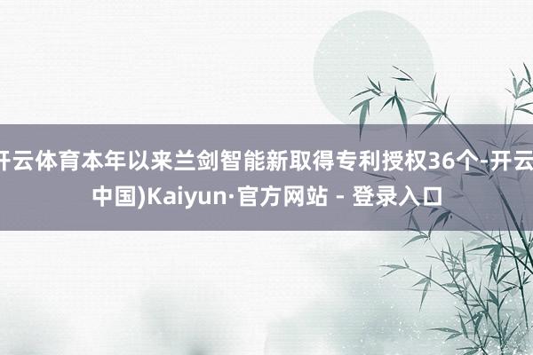 开云体育本年以来兰剑智能新取得专利授权36个-开云(中国)Kaiyun·官方网站 - 登录入口