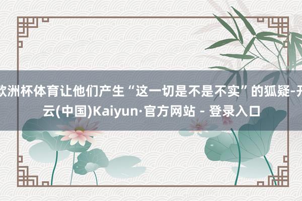 欧洲杯体育让他们产生“这一切是不是不实”的狐疑-开云(中国)Kaiyun·官方网站 - 登录入口