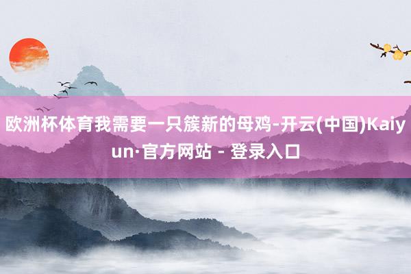 欧洲杯体育我需要一只簇新的母鸡-开云(中国)Kaiyun·官方网站 - 登录入口