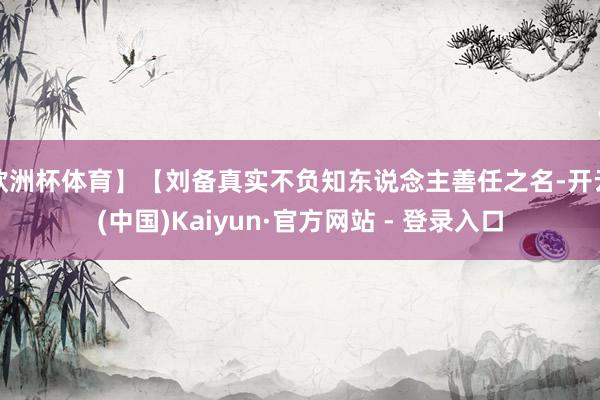 欧洲杯体育】【刘备真实不负知东说念主善任之名-开云(中国)Kaiyun·官方网站 - 登录入口