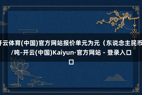 开云体育(中国)官方网站报价单元为元（东说念主民币）/吨-开云(中国)Kaiyun·官方网站 - 登录入口