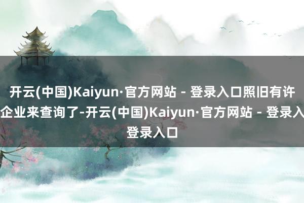 开云(中国)Kaiyun·官方网站 - 登录入口照旧有许多企业来查询了-开云(中国)Kaiyun·官方网站 - 登录入口