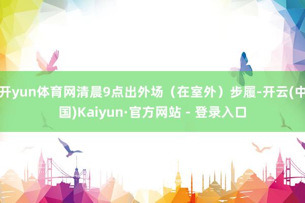 开yun体育网清晨9点出外场（在室外）步履-开云(中国)Kaiyun·官方网站 - 登录入口