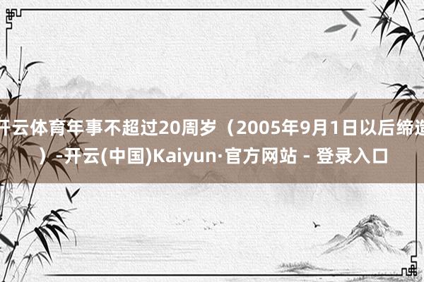 开云体育年事不超过20周岁（2005年9月1日以后缔造）-开云(中国)Kaiyun·官方网站 - 登录入口