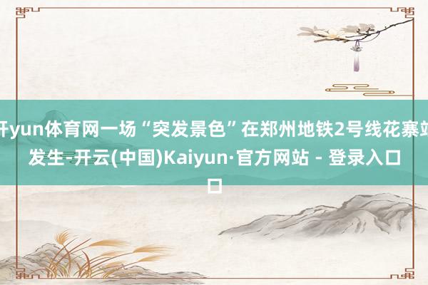 开yun体育网一场“突发景色”在郑州地铁2号线花寨站发生-开云(中国)Kaiyun·官方网站 - 登录入口