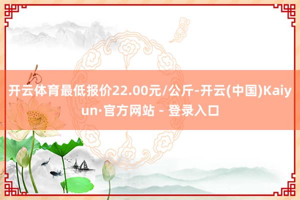 开云体育最低报价22.00元/公斤-开云(中国)Kaiyun·官方网站 - 登录入口
