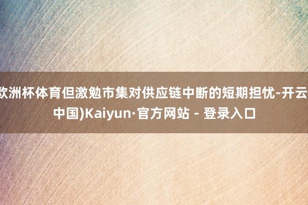 欧洲杯体育但激勉市集对供应链中断的短期担忧-开云(中国)Kaiyun·官方网站 - 登录入口