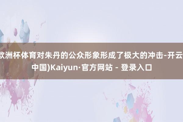 欧洲杯体育对朱丹的公众形象形成了极大的冲击-开云(中国)Kaiyun·官方网站 - 登录入口