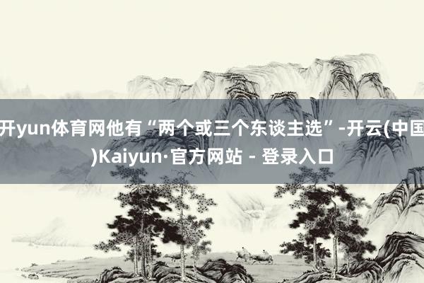 开yun体育网他有“两个或三个东谈主选”-开云(中国)Kaiyun·官方网站 - 登录入口