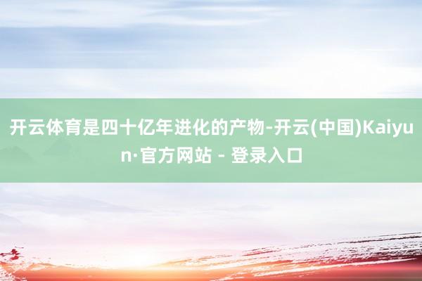 开云体育是四十亿年进化的产物-开云(中国)Kaiyun·官方网站 - 登录入口