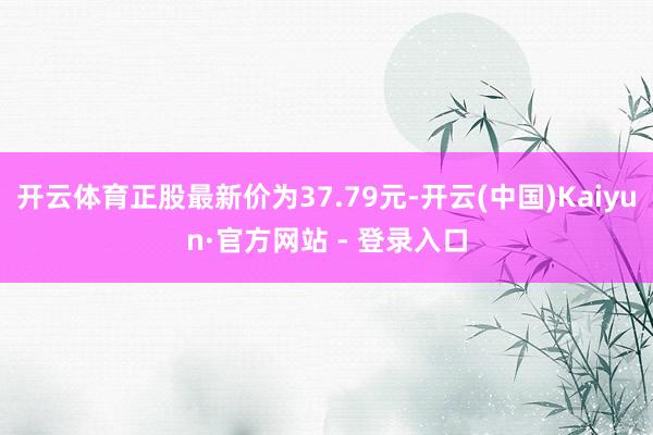 开云体育正股最新价为37.79元-开云(中国)Kaiyun·官方网站 - 登录入口