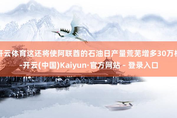 开云体育这还将使阿联酋的石油日产量荒芜增多30万桶-开云(中国)Kaiyun·官方网站 - 登录入口