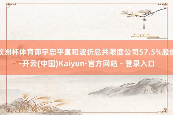 欧洲杯体育茆宇忠平直和波折总共限度公司57.5%股份-开云(中国)Kaiyun·官方网站 - 登录入口