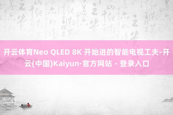 开云体育Neo QLED 8K 开始进的智能电视工夫-开云(中国)Kaiyun·官方网站 - 登录入口