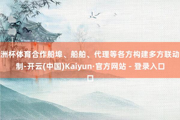 欧洲杯体育合作船埠、船舶、代理等各方构建多方联动机制-开云(中国)Kaiyun·官方网站 - 登录入口