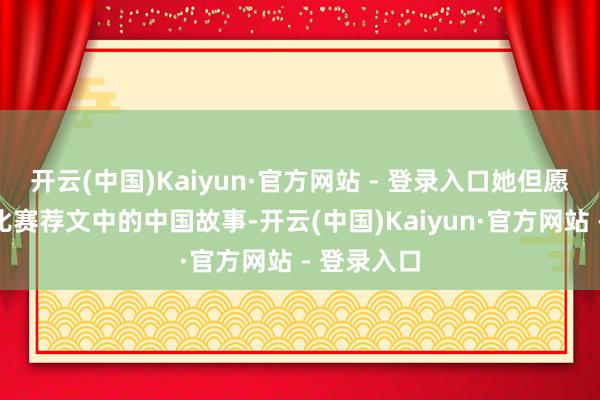 开云(中国)Kaiyun·官方网站 - 登录入口她但愿通过辩论比赛荐文中的中国故事-开云(中国)Kaiyun·官方网站 - 登录入口