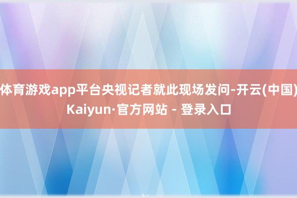 体育游戏app平台央视记者就此现场发问-开云(中国)Kaiyun·官方网站 - 登录入口