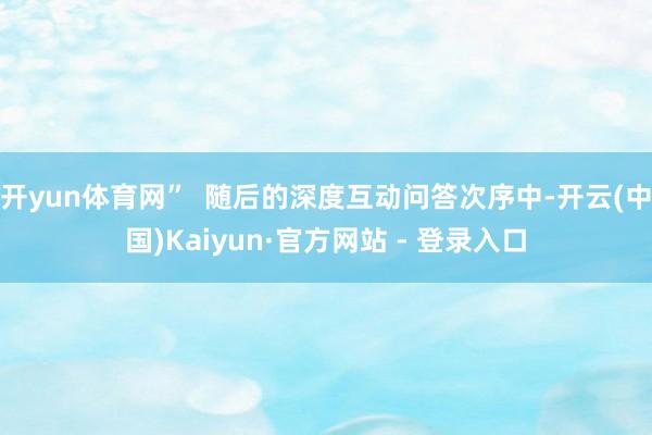开yun体育网”  随后的深度互动问答次序中-开云(中国)Kaiyun·官方网站 - 登录入口