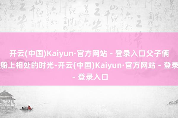 开云(中国)Kaiyun·官方网站 - 登录入口父子俩在渡船上相处的时光-开云(中国)Kaiyun·官方网站 - 登录入口