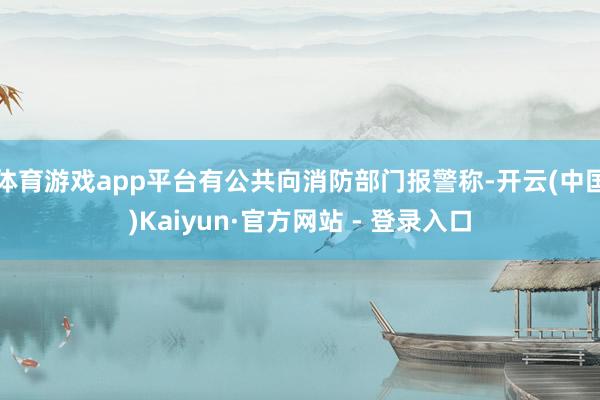 体育游戏app平台有公共向消防部门报警称-开云(中国)Kaiyun·官方网站 - 登录入口
