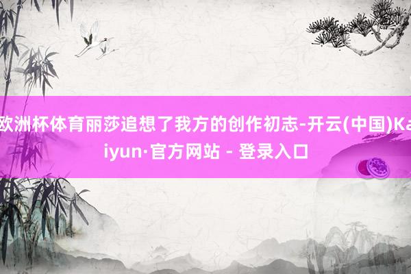 欧洲杯体育丽莎追想了我方的创作初志-开云(中国)Kaiyun·官方网站 - 登录入口