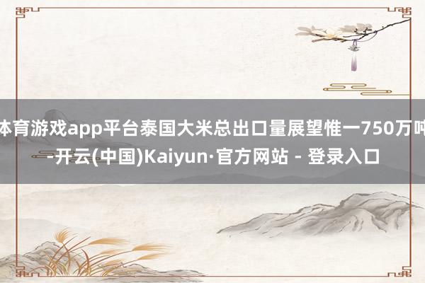 体育游戏app平台泰国大米总出口量展望惟一750万吨-开云(中国)Kaiyun·官方网站 - 登录入口