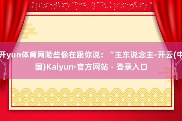 开yun体育网险些像在跟你说：“主东说念主-开云(中国)Kaiyun·官方网站 - 登录入口