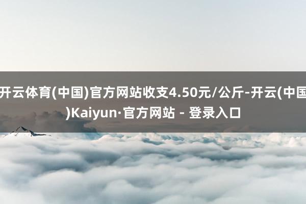 开云体育(中国)官方网站收支4.50元/公斤-开云(中国)Kaiyun·官方网站 - 登录入口