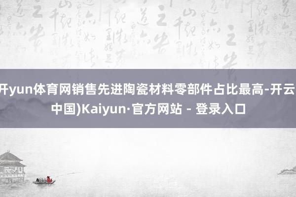 开yun体育网销售先进陶瓷材料零部件占比最高-开云(中国)Kaiyun·官方网站 - 登录入口