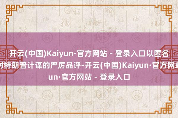 开云(中国)Kaiyun·官方网站 - 登录入口以匿名神色抒发了对特朗普计谋的严厉品评-开云(中国)Kaiyun·官方网站 - 登录入口