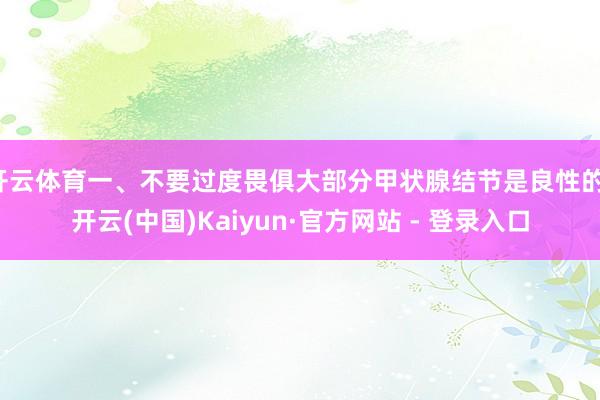 开云体育一、不要过度畏俱大部分甲状腺结节是良性的-开云(中国)Kaiyun·官方网站 - 登录入口