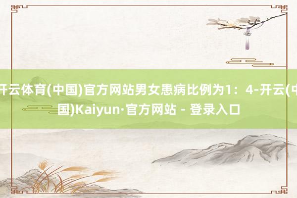 开云体育(中国)官方网站男女患病比例为1：4-开云(中国)Kaiyun·官方网站 - 登录入口
