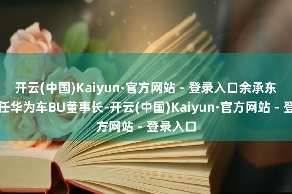 开云(中国)Kaiyun·官方网站 - 登录入口余承东不再兼任华为车BU董事长-开云(中国)Kaiyun·官方网站 - 登录入口