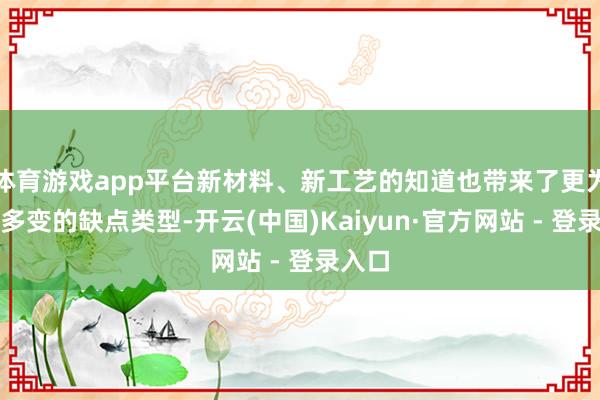 体育游戏app平台新材料、新工艺的知道也带来了更为复杂多变的缺点类型-开云(中国)Kaiyun·官方网站 - 登录入口