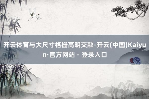 开云体育与大尺寸格栅高明交融-开云(中国)Kaiyun·官方网站 - 登录入口