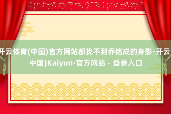 开云体育(中国)官方网站都找不到乔铭成的身影-开云(中国)Kaiyun·官方网站 - 登录入口
