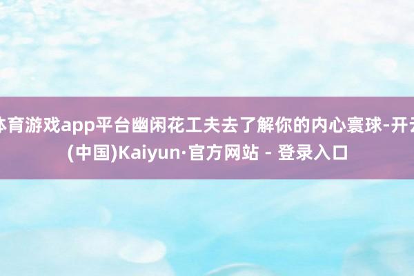 体育游戏app平台幽闲花工夫去了解你的内心寰球-开云(中国)Kaiyun·官方网站 - 登录入口