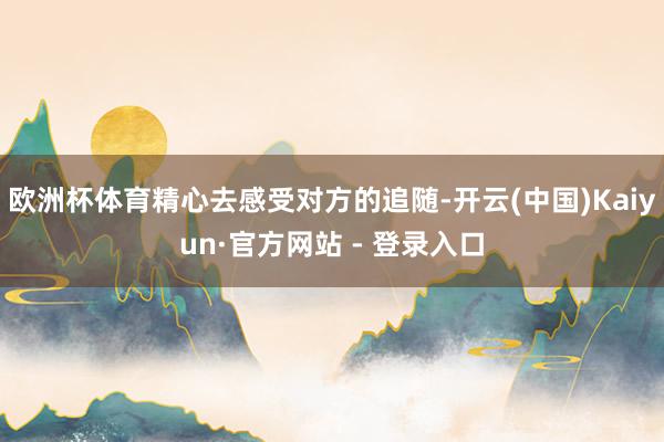 欧洲杯体育精心去感受对方的追随-开云(中国)Kaiyun·官方网站 - 登录入口