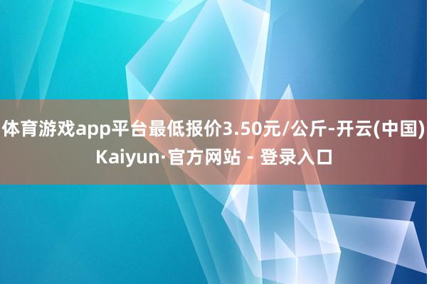 体育游戏app平台最低报价3.50元/公斤-开云(中国)Kaiyun·官方网站 - 登录入口
